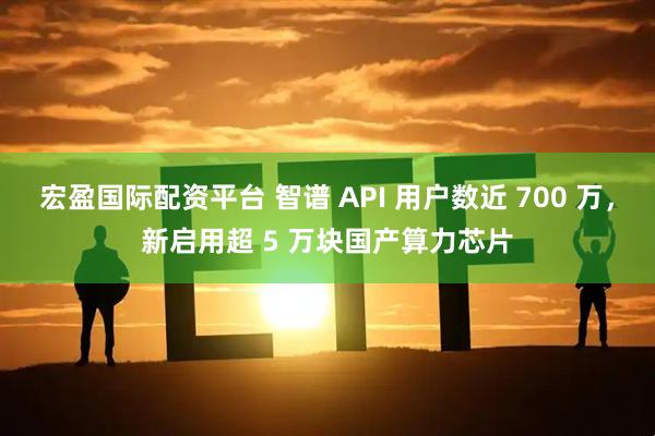 宏盈国际配资平台 智谱 API 用户数近 700 万，新启用超 5 万块国产算力芯片