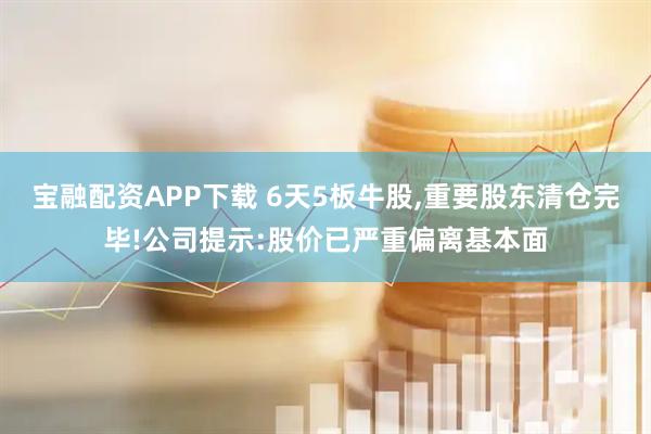 宝融配资APP下载 6天5板牛股,重要股东清仓完毕!公司提示:股价已严重偏离基本面